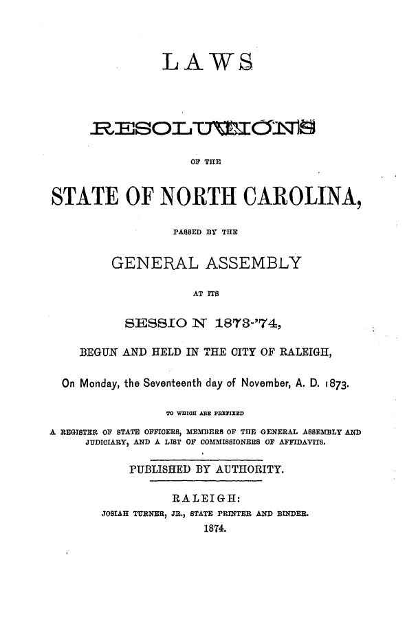 handle is hein.ssl/ssnc0250 and id is 1 raw text is: LAWS
OF THE
STATE OF NORTH CAROLINA,

PASSED BY THE
GENERAL ASSEMBLY
AT ITS
SESSIO N 1873-'74,

BEGUN AND HELD IN THE CITY OF RALEIGH,
On Monday, the Seventeenth day of November, A. D. 1873.
TO WHIO ARE PRETIXED
A REGISTER OF STATE OFFICERS, MEMBERS OF THE GENERAL ASSEMBLY AND
JUDICIARY, AND A LIST OF COMMISSIONERS OF AFFIDAVITS.
PUBLISHED BY AUTHORITY.
RALEIGH:
JOSIAH TURNER, JR., STATE PRINTER AND BINDER.
1874.


