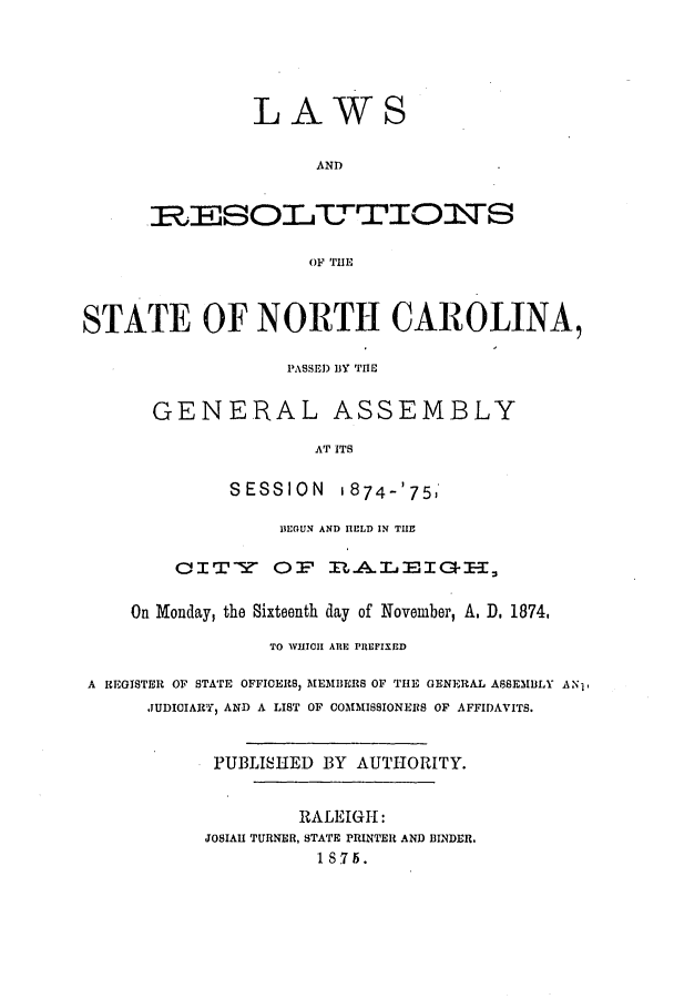 handle is hein.ssl/ssnc0251 and id is 1 raw text is: LAWS
AND
ILSOLTUTOIOTTSS
OF THE

STATE OF NORTH CAROLINA,
PASSED BY THE
GENERAL ASSEMBLY
AT ITS
SESSION 1874-'75,
BEGUN AND HELD IN THE
CITY OF ItA.LEIGBI-I
On Monday, the Sixteenth day of November, A. D. 1874,
TO WHICH ARE PREFIXED
A REGISTER OF STATE OFFICERS, MEMBERS OF THE GENERAL ASSEMBLY ANp
JUDICIARY, AND A LIST OF COMMISSIONERS OF AFFIDAVITS.
PUBLISHED BY AUTHORITY.
RALEIGH:
JOSIAH TURNER, STATE PRINTER AND BINDER.
1 S75.


