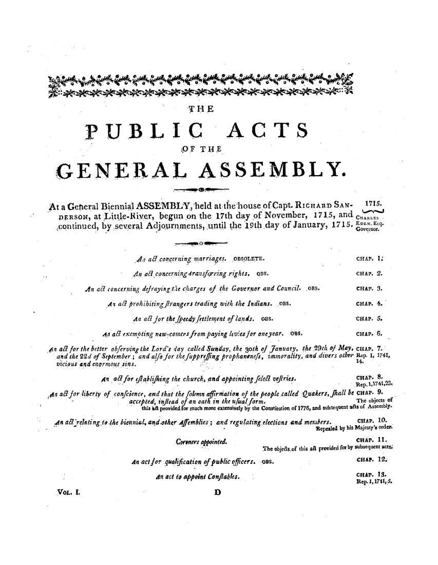 handle is hein.ssl/ssnc0276 and id is 1 raw text is: THE
PUBLIC ACTS
9OF THE
GENERAL ASSEMBLY.
At a Getieral Biennial ASSEMBLY, held at-the house of Capt. RicHARD SAN-                      1s
vDnsON, at Little-River, beglun on the 1.7th day of November, 171.5, and cHARLES
continued, by several Adjoprnments, until the 19th.day of January, 1715. ErNor.
.; aE7,concerning marriages. oDsoLETE.                           CHAP. 1;
4n aEtconcernimngtrasfvring.rights.  Cs.                        cHAP. 2.
An at concerning defraying t;e charges oJ the Governor and Council. os.      CHAP. 3.
.4 a? prohihitingj frangers trading with the Indians. oPs.                CHAP. 4.
An aEd jor thefPeedyvfttlentent oflands. oas,                     CaP. 5.
Ai atl exempting new comersfrom paying ltvies for oneyear. oes.            CHAP. 6.
,n ad for the better ob/erving the Lord's day called Sinday, the 3oth of January, the 29th of May -CHAP. 7.
and the 22d of September ; and alfo for thefuprejing prophanenefs, immorality, and divers other Rep. 1, 1741,
vIcIous a;d enormoT4,s Sins.                                                             14.
4 ad/for eflabljking the church, and appointing felefl vejiries.           CHAP.
Sa? jor liberty of confcience, and that the Jolemn affirniation oJ the people called Quakers, jall be CHAP. 9.
accepted, injlead of an oath in the ufualform.                     The objects of
this ha provided for much more extensively by the Constitution of 1776, and subsequent aas of Assembly.
4n aE'relalingtkthe bievnial, and.olker Afemblies.; and regulating elections and merners.  CHAP. 10.
Repealcd by his Majesty's order.
Coeners apainted.                                   CHAP. 11.
The objeasof this ati provided for by subsequent acts,
An actfor .quahfcation ofpublicofcers. Cas.                         HAP. 12.
An act to appoint ConflakIes.                              CHAP. 13.
Rep.I, 1741, 5.

:Vot. I.

D


