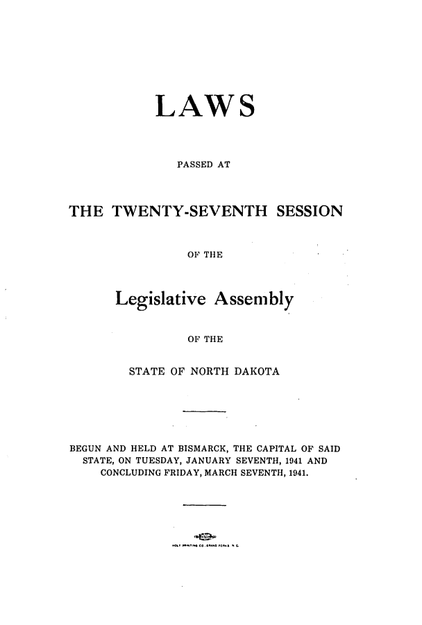 handle is hein.ssl/ssnd0036 and id is 1 raw text is: LAWS
PASSED AT
THE TWENTY-SEVENTH SESSION
OF THE
Legislative Assembly
OF THE
STATE OF NORTH DAKOTA
BEGUN AND HELD AT BISMARCK, THE CAPITAL OF SAID
STATE, ON TUESDAY, JANUARY SEVENTH, 1941 AND
CONCLUDING FRIDAY, MARCH SEVENTH, 1941.


