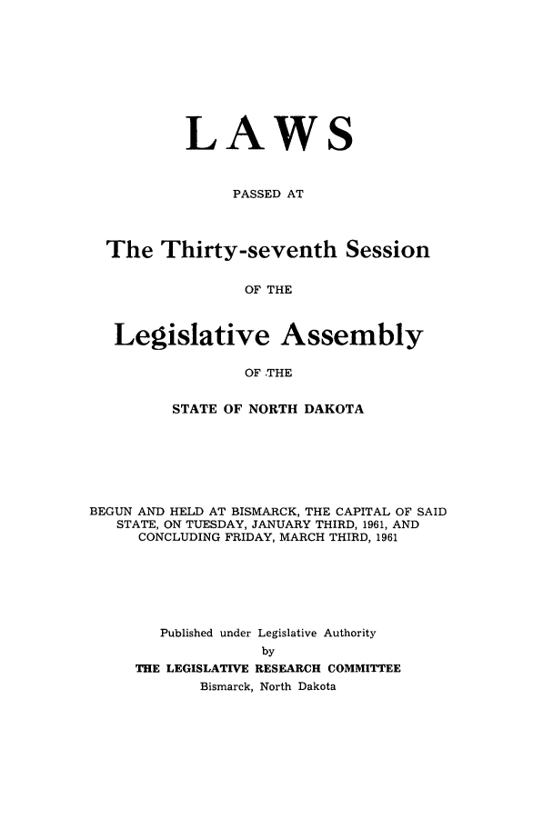 handle is hein.ssl/ssnd0046 and id is 1 raw text is: LAWS
PASSED AT
The Thirty-seventh Session
OF THE
Legislative Assembly
OF .THE
STATE OF NORTH DAKOTA
BEGUN AND HELD AT BISMARCK, THE CAPITAL OF SAID
STATE, ON TUESDAY, JANUARY THIRD, 1961, AND
CONCLUDING FRIDAY, MARCH THIRD, 1961
Published under Legislative Authority
by
THE LEGISLATIVE RESEARCH COMMITTEE
Bismarck, North Dakota


