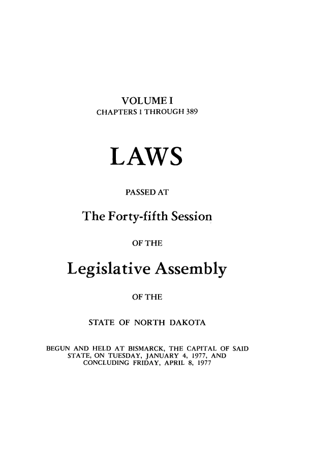 handle is hein.ssl/ssnd0055 and id is 1 raw text is: VOLUME I
CHAPTERS I THROUGH 389
LAWS
PASSED AT
The Forty-fifth Session
OF THE
Legislative Assembly
OF THE

STATE OF NORTH DAKOTA
BEGUN AND HELD AT BISMARCK, THE CAPITAL OF SAID
STATE, ON TUESDAY, JANUARY 4, 1977, AND
CONCLUDING FRIDAY, APRIL 8, 1977


