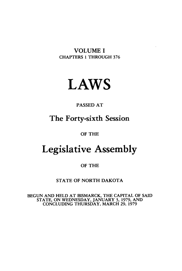 handle is hein.ssl/ssnd0057 and id is 1 raw text is: VOLUME I
CHAPTERS 1 THROUGH 376
LAWS
PASSED AT
The Forty-sixth Session
OF THE
Legislative Assembly
OF THE

STATE OF NORTH DAKOTA
BEGUN AND HELD AT BISMARCK, THE CAPITAL OF SAID
STATE, ON WEDNESDAY, JANUARY 3, 1979, AND
CONCLUDING THURSDAY, MARCH 29. 1979


