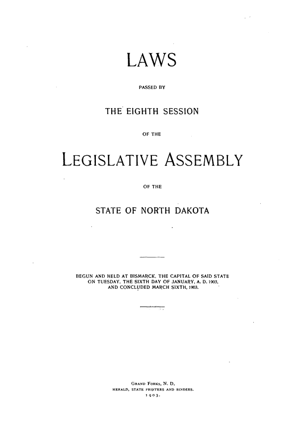 handle is hein.ssl/ssnd0067 and id is 1 raw text is: LAWS
PASSED BY
THE EIGHTH SESSION
OF THE

LEGISLATIVE ASSEMBLY
OF THE
STATE OF NORTH DAKOTA

BEGUN AND HELD AT BISMARCK, THE CAPITAL OF SAID STATE
ON TUESDAY, THE SIXTH DAY OF JANUARY, A. D. 1903,
AND CONCLUDED MARCH SIXTH, 1903.
GRAND FORKS, N. D.
HERALD, STATE PRIoNTERS AND BINDERS.
I 903.


