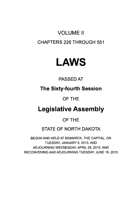 handle is hein.ssl/ssnd0094 and id is 1 raw text is: 




VOLUME   II


     CHAPTERS  226 THROUGH  551



            LAWS


            PASSED  AT

      The Sixty-fourth Session

               OF THE

     Legislative   Assembly

               OF THE

       STATE OF NORTH DAKOTA
   BEGUN AND HELD AT BISMARCK, THE CAPITAL, ON
        TUESDAY, JANUARY 6, 2015, AND
   ADJOURNING WEDNESDAY, APRIL 29, 2015; AND
RECONVENING AND ADJOURNING TUESDAY, JUNE 16, 2015


