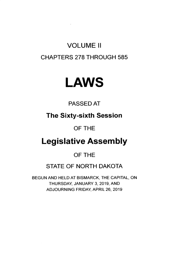 handle is hein.ssl/ssnd0098 and id is 1 raw text is: 





VOLUME   II


  CHAPTERS  278 THROUGH 585



          LAWS


          PASSED AT

    The Sixty-sixth Session

            OF THE

   Legislative  Assembly

            OF THE

    STATE OF NORTH DAKOTA
BEGUN AND HELD AT BISMARCK, THE CAPITAL, ON
     THURSDAY, JANUARY 3, 2019, AND
     ADJOURNING FRIDAY, APRIL 26, 2019


