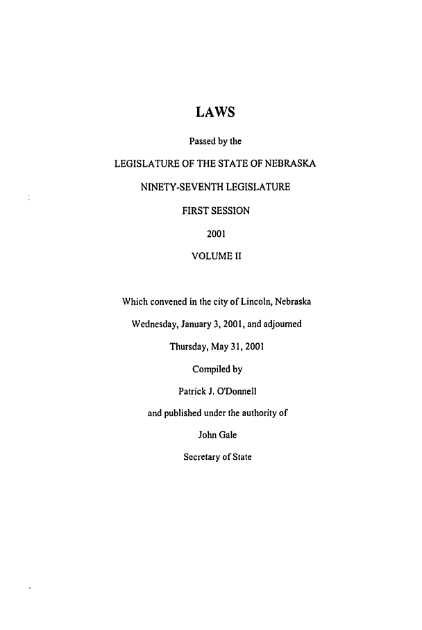 handle is hein.ssl/ssne0003 and id is 1 raw text is: LAWS
Passed by the
LEGISLATURE OF THE STATE OF NEBRASKA
NINETY-SEVENTH LEGISLATURE
FIRST SESSION
2001
VOLUME II
Which convened in the city of Lincoln, Nebraska
Wednesday, January 3, 2001, and adjourned
Thursday, May 31, 2001
Compiled by
Patrick J. O'Donnell
and published under the authority of
John Gale
Secretary of State



