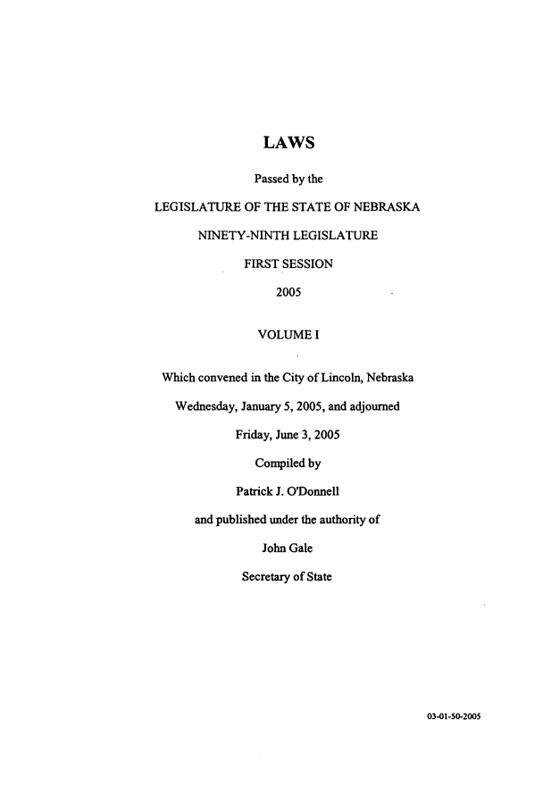 handle is hein.ssl/ssne0009 and id is 1 raw text is: LAWS
Passed by the
LEGISLATURE OF THE STATE OF NEBRASKA
NINETY-NINTH LEGISLATURE
FIRST SESSION
2005
VOLUME I
Which convened in the City of Lincoln, Nebraska
Wednesday, January 5, 2005, and adjourned
Friday, June 3, 2005
Compiled by
Patrick J. O'Donnell
and published under the authority of
John Gale
Secretary of State

03-01-50-2005


