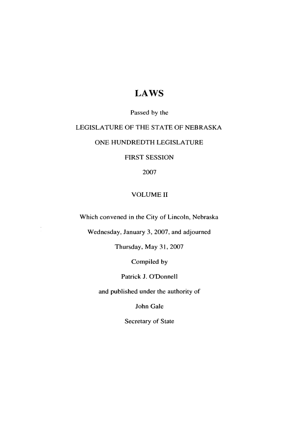 handle is hein.ssl/ssne0014 and id is 1 raw text is: LAWS
Passed by the
LEGISLATURE OF THE STATE OF NEBRASKA
ONE HUNDREDTH LEGISLATURE
FIRST SESSION
2007
VOLUME II
Which convened in the City of Lincoln, Nebraska
Wednesday, January 3, 2007, and adjourned
Thursday, May 31, 2007
Compiled by
Patrick J. O'Donnell
and published under the authority of
John Gale
Secretary of State


