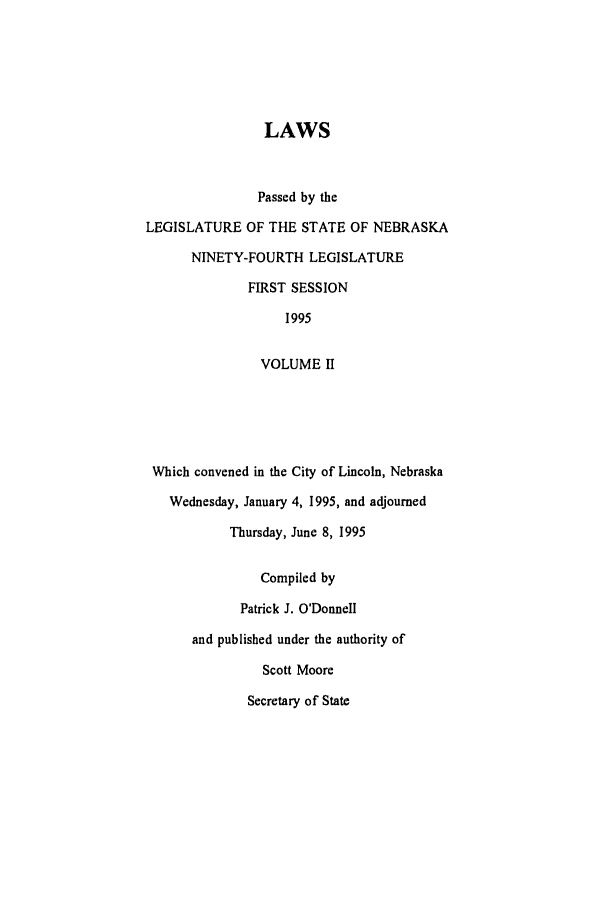 handle is hein.ssl/ssne0016 and id is 1 raw text is: LAWS
Passed by the
LEGISLATURE OF THE STATE OF NEBRASKA
NINETY-FOURTH LEGISLATURE
FIRST SESSION
1995
VOLUME II
Which convened in the City of Lincoln, Nebraska
Wednesday, January 4, 1995, and adjourned
Thursday, June 8, 1995
Compiled by
Patrick J. O'Donnell
and published under the authority of
Scott Moore
Secretary of State



