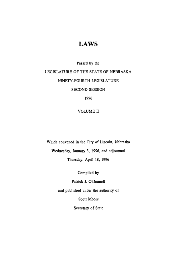 handle is hein.ssl/ssne0018 and id is 1 raw text is: LAWS
Passed by the
LEGISLATURE OF THE STATE OF NEBRASKA
NINETY-FOURTH LEGISLATURE
SECOND SESSION
1996
VOLUME I
Which convened in the City of Lincoln, Nebraska
Wednesday, January 3, 1996, and adjourned
Thursday, April 18, 1996
Compiled by
Patrick J. O'Donnell
and published under the authority of
Scott Moore
Secretary of State


