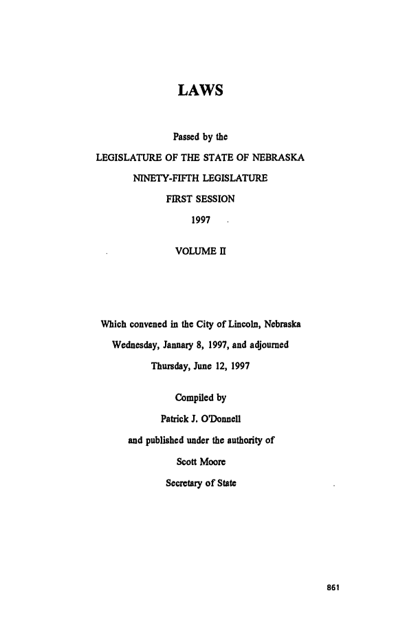 handle is hein.ssl/ssne0020 and id is 1 raw text is: LAWS
Passed by the
LEGISLATURE OF THE STATE OF NEBRASKA
NINETY-FIFTH LEGISLATURE
FIRST SESSION
1997
VOLUME II
Which convened in the City of Lincoln, Nebraska
Wednesday, January 8, 1997, and adjourned
Thursday, June 12, 1997
Compiled by
Patrick J. ODonnell
and published under the authority of
Scott Moore
Secretary of State


