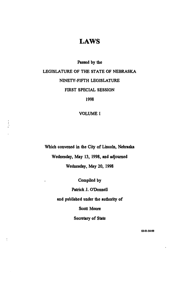 handle is hein.ssl/ssne0022 and id is 1 raw text is: LAWS
Passed by the
LEGISLATURE OF THE STATE OF NEBRASKA
NINETY-FIFTH LEGISLATURE
FIRST SPECIAL SESSION
1998
VOLUME I
Which convened in the City of Lincoln, Nebraska
Wednesday, May 13, 1998, and adjourned
Wednesday, May 20, 1998
Compiled by
Patrick 3. O'Donnell
and published under the authority of
Scott Moore
Secretary of State

03-01. 59


