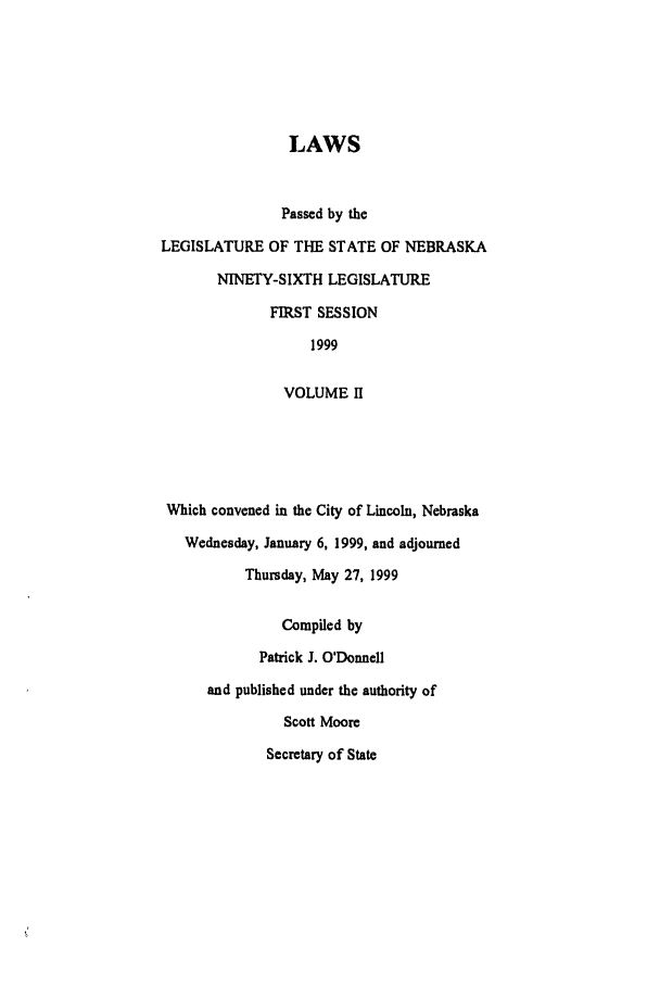 handle is hein.ssl/ssne0023 and id is 1 raw text is: LAWS
Passed by the
LEGISLATURE OF THE STATE OF NEBRASKA
NINETY-SIXTH LEGISLATURE
FIRST SESSION
1999
VOLUME II
Which convened in the City of Lincoln, Nebraska
Wednesday, January 6, 1999, and adjourned
Thursday, May 27, 1999
Compiled by
Patrick J. O'Donnell
and published under the authority of
Scott Moore
Secretary of State


