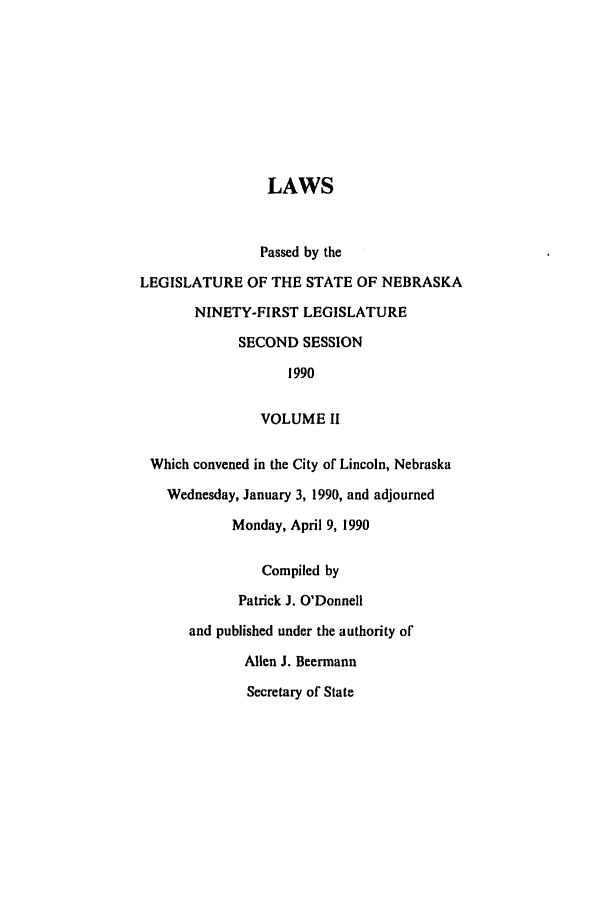 handle is hein.ssl/ssne0025 and id is 1 raw text is: LAWS
Passed by the
LEGISLATURE OF THE STATE OF NEBRASKA
NINETY-FIRST LEGISLATURE
SECOND SESSION
1990
VOLUME II
Which convened in the City of Lincoln, Nebraska
Wednesday, January 3, 1990, and adjourned
Monday, April 9, 1990
Compiled by
Patrick J. O'Donnell
and published under the authority of
Allen J. Beermann
Secretary of State


