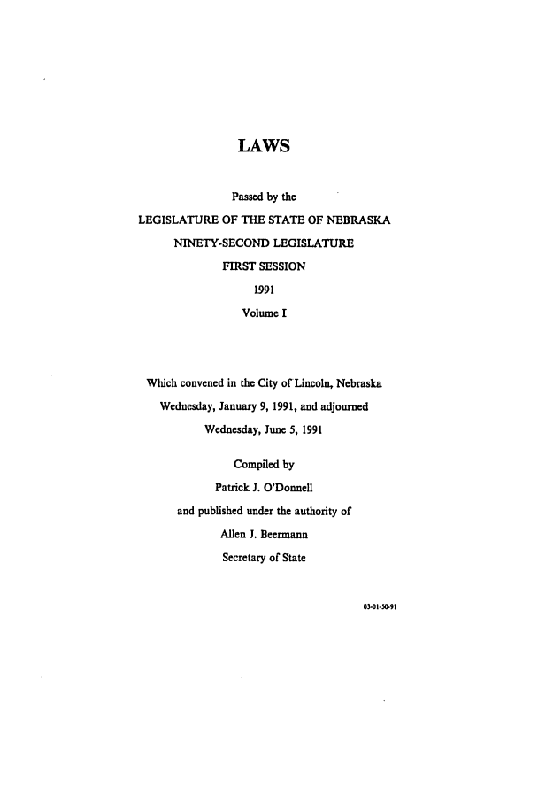 handle is hein.ssl/ssne0026 and id is 1 raw text is: LAWS
Passed by the
LEGISLATURE OF THE STATE OF NEBRASKA
NINETY-SECOND LEGISLATURE
FIRST SESSION
1991
Volume I
Which convened in the City of Lincoln, Nebraska
Wednesday, January 9, 1991, and adjourned
Wednesday, June 5, 1991
Compiled by
Patrick J. O'Donnell
and published under the authority of
Allen J. Beermann
Secretary of State

03.01.5091


