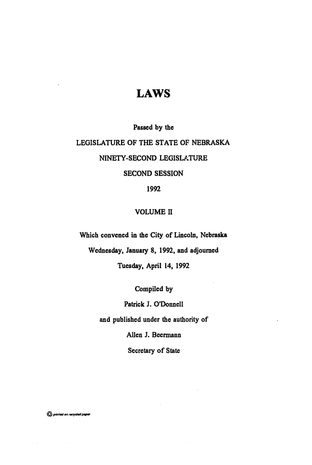 handle is hein.ssl/ssne0029 and id is 1 raw text is: LAWS
Passed by the
LEGISLATURE OF THE STATE OF NEBRASKA
NINETY-SECOND LEGISLATURE
SECOND SESSION
1992
VOLUME II
Which convened in the City of Lincoln, Nebraska
Wednesday, January 8, 1992, and adjourned
Tuesday, April 14, 1992
Compiled by
Patrick J. O'Donnell
and published under the authority of
Allen J. Beermiann
Secretary of State

4 on .-V~P*'-


