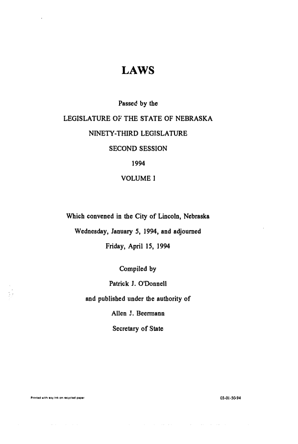 handle is hein.ssl/ssne0034 and id is 1 raw text is: LAWS
Passed by the
LEGISLATURE OF THE STATE OF NEBRASKA
NINETY-THIRD LEGISLATURE
SECOND SESSION
1994
VOLUME I
Which convened in the City of Lincoln, Nebraska
Wednesday, January 5, 1994, and adjourned
Friday, April 15, 1994
Compiled by
Patrick J. O'Donnell
and published under the authority of
Allen j. Beermann
Secretary of State

PfInled   i1h toy ink on   *.cycled plipi,

03-01-50-94


