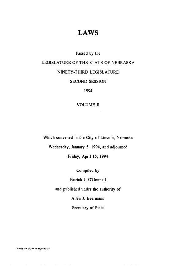 handle is hein.ssl/ssne0035 and id is 1 raw text is: LAWS
Passed by the
LEGISLATURE OF THE STATE OF NEBRASKA
NINETY-THIRD LEGISLATURE
SECOND SESSION
1994
VOLUME II
Which convened in the City of Lincoln, Nebraska
Wednesday, January 5, 1994, and adjourned
Friday, April 15, 1994
Compiled by
Patrick J. O'Donnell
and published under the authority of
Allen J. Beermann
Secretary of State

PrIlned .Illh oV .h on ,:rl~od PlAPO


