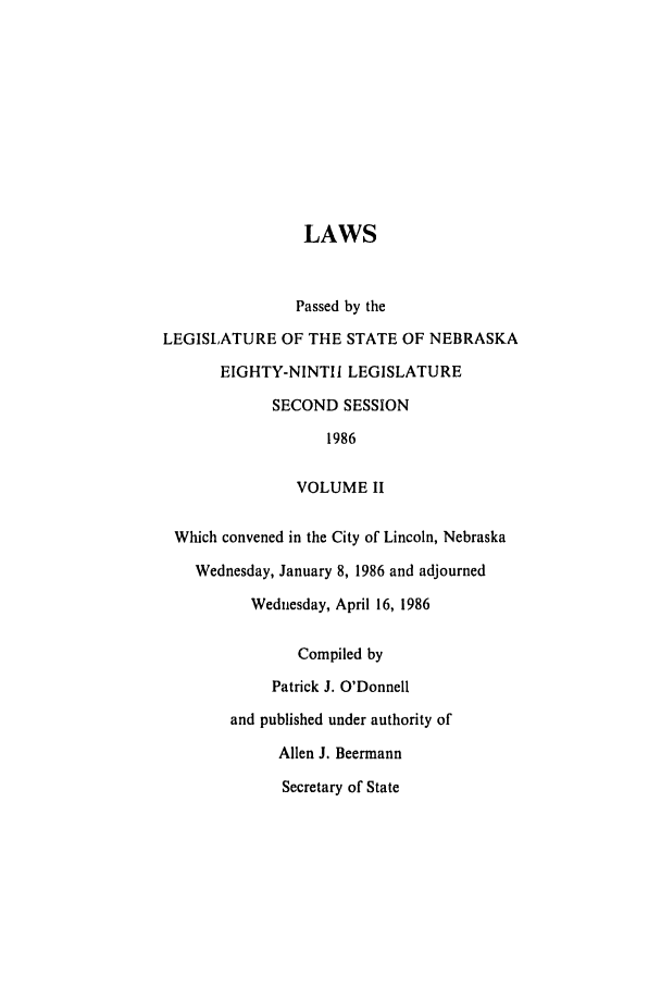 handle is hein.ssl/ssne0042 and id is 1 raw text is: LAWS
Passed by the
LEGISLATURE OF THE STATE OF NEBRASKA
EIGHTY-NINTII LEGISLATURE
SECOND SESSION
1986
VOLUME II
Which convened in the City of Lincoln, Nebraska
Wednesday, January 8, 1986 and adjourned
Wednesday, April 16, 1986
Compiled by
Patrick J. O'Donnell
and published under authority of
Allen J. Beermann
Secretary of State


