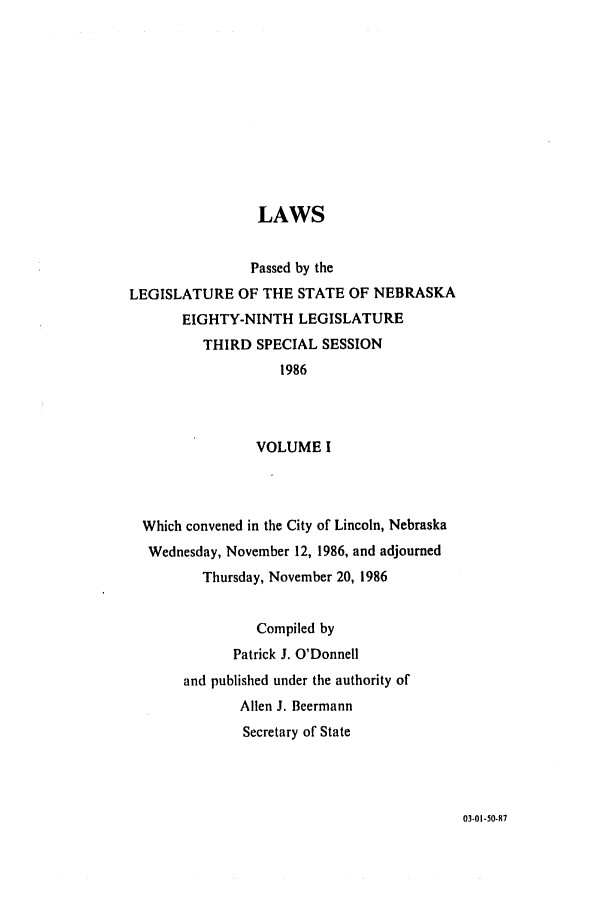 handle is hein.ssl/ssne0043 and id is 1 raw text is: LAWS
Passed by the
LEGISLATURE OF THE STATE OF NEBRASKA
EIGHTY-NINTH LEGISLATURE
THIRD SPECIAL SESSION
1986
VOLUME I
Which convened in the City of Lincoln, Nebraska
Wednesday, November 12, 1986, and adjourned
Thursday, November 20, 1986
Compiled by
Patrick J. O'Donnell
and published under the authority of
Allen J. Beermann
Secretary of State

03-01-50-87


