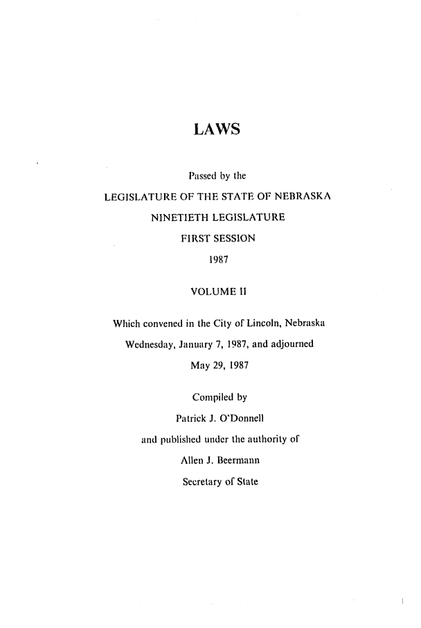 handle is hein.ssl/ssne0044 and id is 1 raw text is: LAWS
Passed by the
LEGISLATURE OF THE STATE OF NEBRASKA
NINETIETH LEGISLATURE
FIRST SESSION
1987
VOLUME II
Which convened in the City of Lincoln, Nebraska
Wednesday, January 7, 1987, and adjourned
May 29, 1987
Compiled by
Patrick J. O'Donnell
and published under the authority of
Allen J. Beermann
Secretary of State


