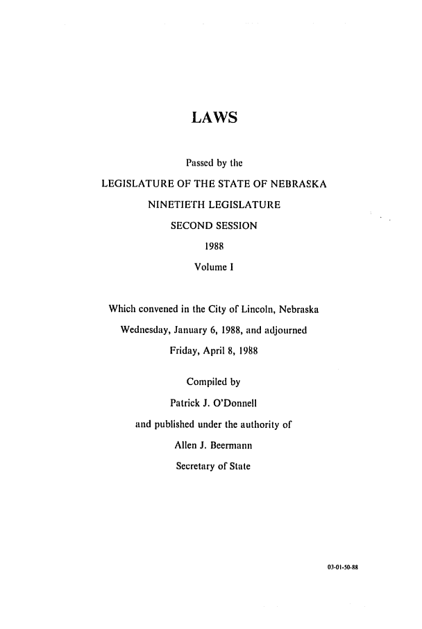 handle is hein.ssl/ssne0045 and id is 1 raw text is: LAWS
Passed by the
LEGISLATURE OF THE STATE OF NEBRASKA
NINETIETH LEGISLATURE
SECOND SESSION
1988
Volume I
Which convened in the City of Lincoln, Nebraska
Wednesday, January 6, 1988, and adjourned
Friday, April 8, 1988
Compiled by
Patrick J. O'Donnell
and published under the authority of
Allen J. Beermann
Secretary of State

03-01-50-88


