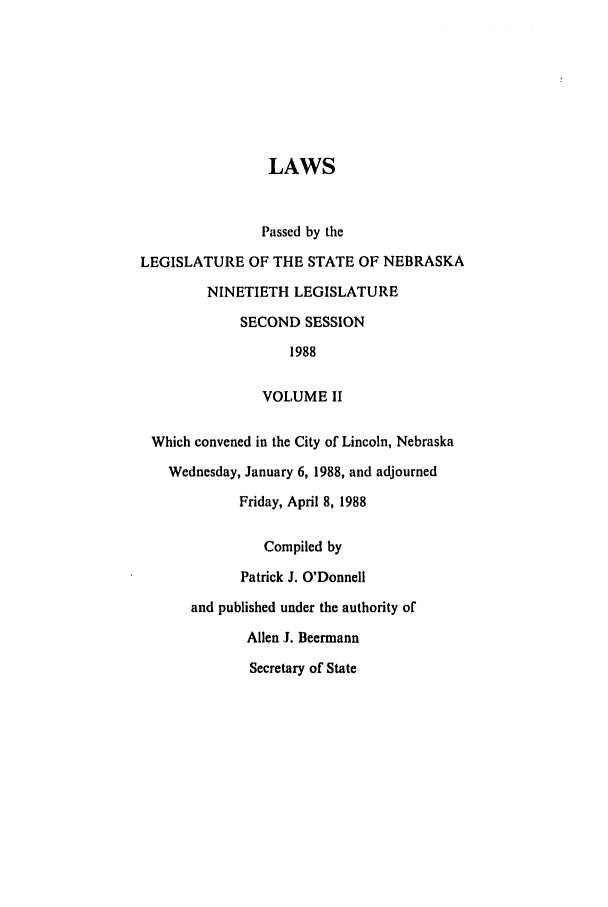 handle is hein.ssl/ssne0046 and id is 1 raw text is: LAWS
Passed by the
LEGISLATURE OF THE STATE OF NEBRASKA
NINETIETH LEGISLATURE
SECOND SESSION
1988
VOLUME II
Which convened in the City of Lincoln, Nebraska
Wednesday, January 6, 1988, and adjourned
Friday, April 8, 1988
Compiled by
Patrick J. O'Donnell
and published under the authority of
Allen .I. Beermann
Secretary of State


