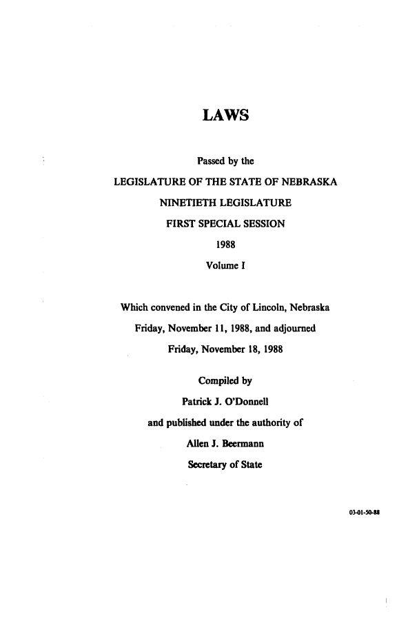 handle is hein.ssl/ssne0047 and id is 1 raw text is: LAWS
Passed by the
LEGISLATURE OF THE STATE OF NEBRASKA
NINETIETH LEGISLATURE
FIRST SPECIAL SESSION
1988
Volume I
Which convened in the City of Lincoln, Nebraska
Friday, November 11, 1988, and adjourned
Friday, November 18, 1988
Compiled by
Patrick J. O'Donnell
and published under the authority of
Allen J. Beermann
Secretary of State

03-01-50-93


