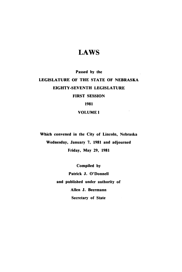 handle is hein.ssl/ssne0049 and id is 1 raw text is: LAWS
Passed by the
LEGISLATURE OF THE STATE OF NEBRASKA
EIGHTY-SEVENTH LEGISLATURE
FIRST SESSION
1981
VOLUME I
Which convened in the City of Lincoln, Nebraska
Wednesday, January 7, 1981 and adjourned
Friday, May 29, 1981
Compiled by
Patrick J. O'Donnell
and published under authority of
Allen J. Beermann
Secretary of State


