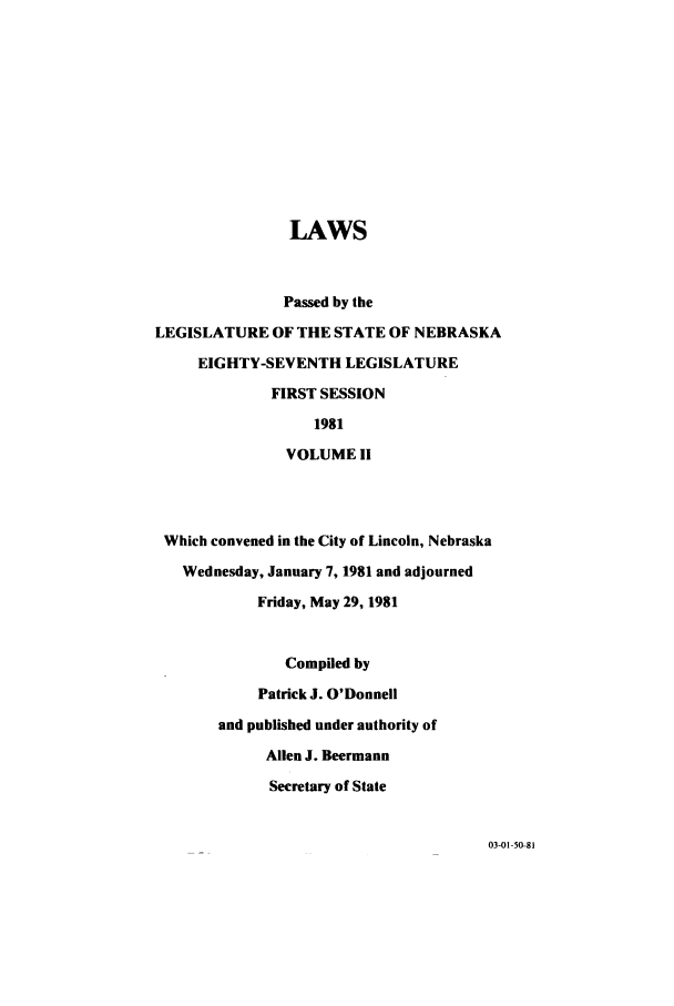 handle is hein.ssl/ssne0050 and id is 1 raw text is: LAWS
Passed by the
LEGISLATURE OF THE STATE OF NEBRASKA
EIGHTY-SEVENTH LEGISLATURE
FIRST SESSION
1981
VOLUME 1i
Which convened in the City of Lincoln, Nebraska
Wednesday, January 7, 1981 and adjourned
Friday, May 29, 1981
Compiled by
Patrick J. O'Donnell
and published under authority of
Allen J. Beermann
Secretary of State

03-01-50-81


