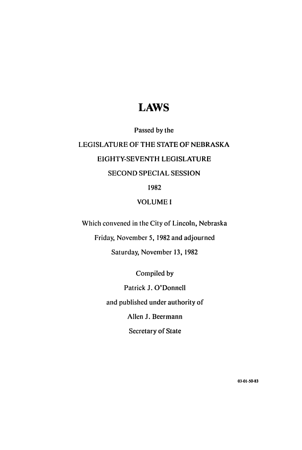 handle is hein.ssl/ssne0052 and id is 1 raw text is: LAWS
Passed by the
LEGISLATURE OF THE STATE OF NEBRASKA
EIGHTY-SEVENTH LEGISLATURE
SECOND SPECIAL SESSION
1982
VOLUME 1
Which convened in the City of Lincoln, Nebraska
Friday, November 5, 1982 and adjourned
Saturday, November 13, 1982
Compiled by
Patrick J. O'Donnell
and published under authority of
Allen J. Beermann
Secretary of State

03-01-50-83


