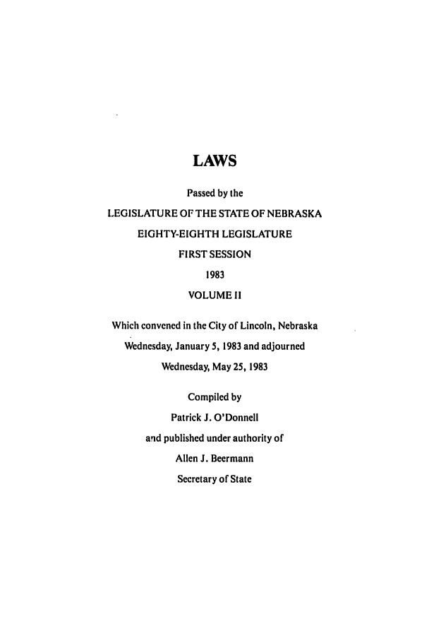 handle is hein.ssl/ssne0053 and id is 1 raw text is: LAWS
Passed by the
LEGISLATURE OF THE STATE OF NEBRASKA
EIGHTY-EIGHTH LEGISLATURE
FIRST SESSION
1983
VOLUME 11
Which convened in the City of Lincoln, Nebraska
Wednesday, January 5, 1983 and adjourned
Wednesday, May 25, 1983
Compiled by
Patrick J. O'Donnell
aqd published under authority of
Allen J. Beermann
Secretary of State


