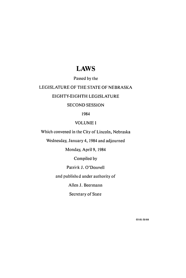 handle is hein.ssl/ssne0054 and id is 1 raw text is: LAWS
Passed by the
LEGISLATURE OF THE STATE OF NEBRASKA
EIGHTY-EIGHTH LEGISLATURE
SECOND SESSION
1984
VOLUME I
Which convened in the City of Lincoln, Nebraska
Wednesday, January 4, 1984 and adjourned
Monday, April 9, 1984
Compiled by
Patrick J. O'Donnell
and published under authority of
Allen J. Beermann
Secretary of State

03-01-50-84


