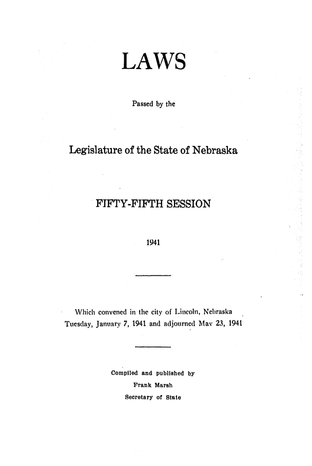 handle is hein.ssl/ssne0059 and id is 1 raw text is: LAWS
Passed by the
Legislature of the State of Nebraska
FIFTY-FIFTH SESSION
1941

Which convened in the city of Lincoln, Nebraska
Tuesday, January 7, 1941 and adjourned May 23, 1941

Compiled and published by
Frank Marsh
Secretary of State


