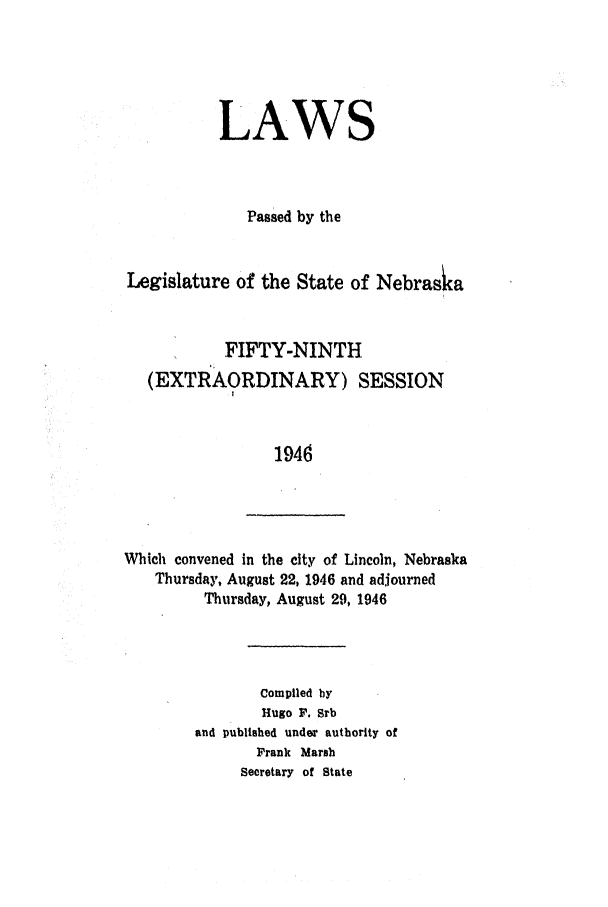 handle is hein.ssl/ssne0063 and id is 1 raw text is: LAWS
Passed by the
Legislature of the State of Nebrasia
FIFTY-NINTH
(EXTRAORDINARY) SESSION
1946

Which convened in the city of Lincoln, Nebraska
Thursday, August 22, 1946 and adjourned
Thursday, August 29, 1946

Compiled by
Hugo F. Srb
and published under authority of
Frank Marsh
Secretary of State


