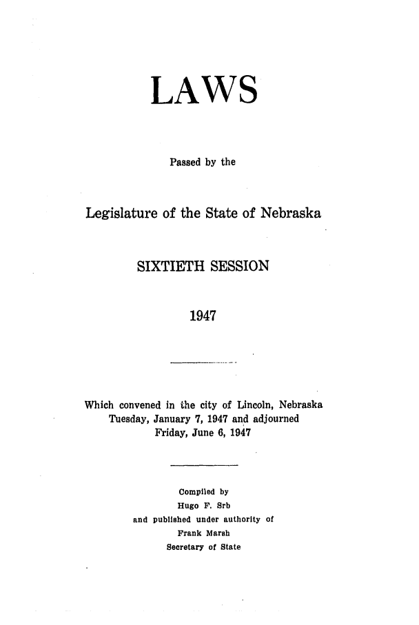 handle is hein.ssl/ssne0064 and id is 1 raw text is: LAWS
Passed by the
Legislature of the State of Nebraska
SIXTIETH SESSION
1947

Which convened in the city of Lincoln, Nebraska
Tuesday, January 7, 1947 and adjourned
Friday, June 6, 1947

Compiled by
Hugo F. Srb
and published under authority of
Frank Marsh
Secretary of State


