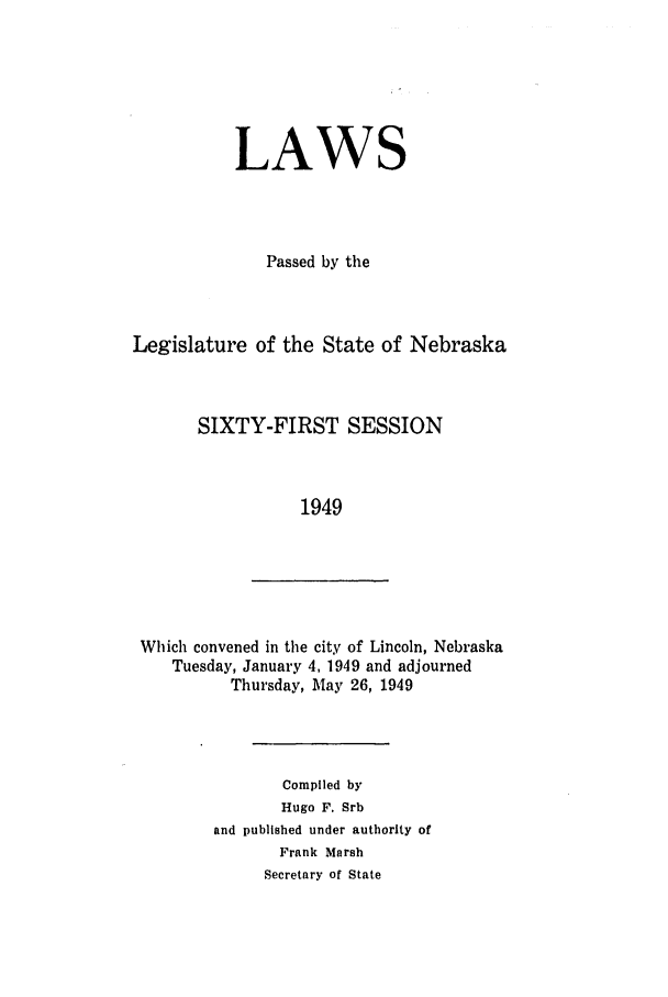 handle is hein.ssl/ssne0065 and id is 1 raw text is: LAWS
Passed by the
Legislature of the State of Nebraska
SIXTY-FIRST SESSION
1949

Which convened in the city of Lincoln, Nebraska
Tuesday, January 4, 1949 and adjourned
Thursday, May 26, 1949

Compiled by
Hugo F. Srb
and published under authority of
Frank Marsh
Secretary of State


