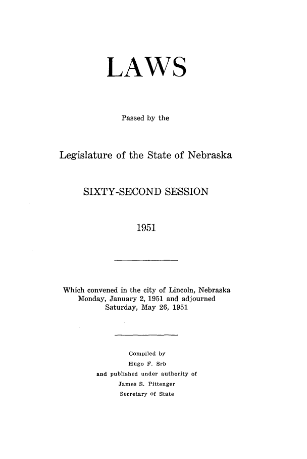 handle is hein.ssl/ssne0066 and id is 1 raw text is: LAWS
Passed by the
Legislature of the State of Nebraska
SIXTY-SECOND SESSION
1951

Which convened in the city of Lincoln, Nebraska
Monday, January 2, 1951 and adjourned
Saturday, May 26, 1951

Compiled by
Hugo F. Srb
and published under authority of
James S. Pittenger
Secretary of State


