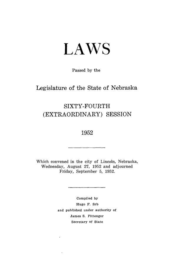 handle is hein.ssl/ssne0068 and id is 1 raw text is: LAWS
Passed by the
Legislature of the State of Nebraska
SIXTY-FOURTH
(EXTRAORDINARY) SESSION
1952

Which convened in the city of Lincoln, Nebraska,
Wednesday, August 27, 1952 and adjourned
Friday, September 5, 1952.

Compiled by
Hugo F. Srb
and published under authority of
James S. Pittenger
Secretary of State


