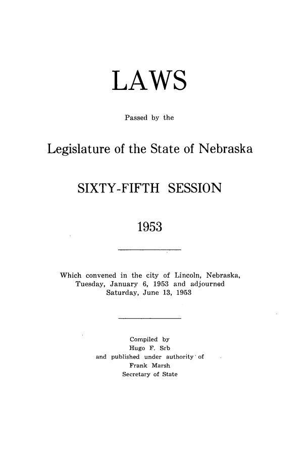 handle is hein.ssl/ssne0069 and id is 1 raw text is: LAWS
Passed by the
Legislature of the State of Nebraska

SIXTY-FIFTH

SESSION

1953

Which convened in the city of Lincoln, Nebraska,
Tuesday, January 6, 1953 and adjourned
Saturday, June 13, 1953
Compiled by
Hugo F. Srb
and published under authority' of
Frank Marsh
Secretary of State



