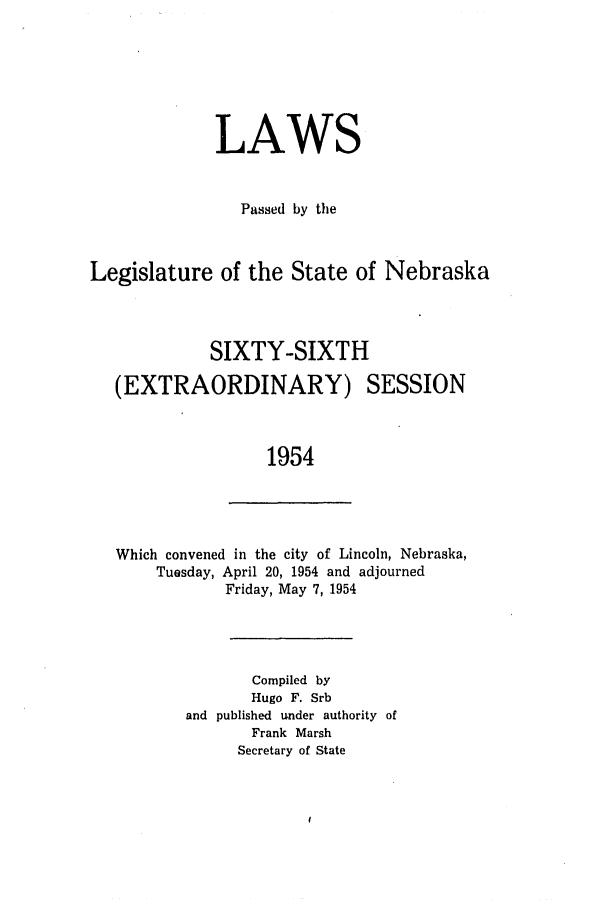 handle is hein.ssl/ssne0070 and id is 1 raw text is: LAWS
Passed by the
Legislature of the State of Nebraska
SIXTY-SIXTH

(EXTRAORDINARY)

SESSION

1954

Which convened in the city of Lincoln, Nebraska,
Tuesday, April 20, 1954 and adjourned
Friday, May 7, 1954
Compiled by
Hugo F. Srb
and published under authority of
Frank Marsh
Secretary of State


