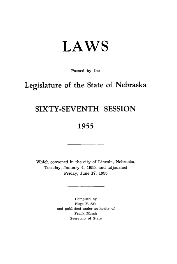 handle is hein.ssl/ssne0071 and id is 1 raw text is: LAWS
Passed by the
Legislature of the State of Nebraska
SIXTY-SEVENTH SESSION
1955

Which convened in the city of Lincoln, Nebraska,
Tuesday, January 4, 1955, and adjourned
Friday, June 17, 1955

Compiled by
Hugo F. Srb
and published under authority of
Frank Marsh
Secretary of State


