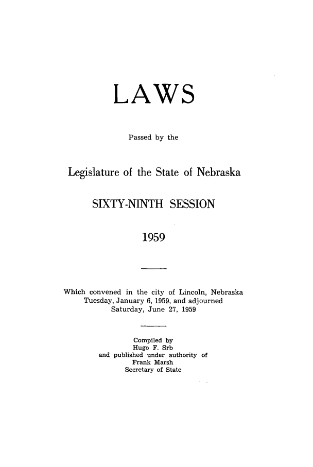 handle is hein.ssl/ssne0073 and id is 1 raw text is: LAWS
Passed by the

Legislature of the State of

Nebraska

SIXTY-NINTH SESSION
1959

Which convened in the city of Lincoln, Nebraska
Tuesday, January 6, 1959, and adjourned
Saturday, June 27, 1959

Compiled by
Hugo F. Srb
and published under authority of
Frank Marsh
Secretary of State


