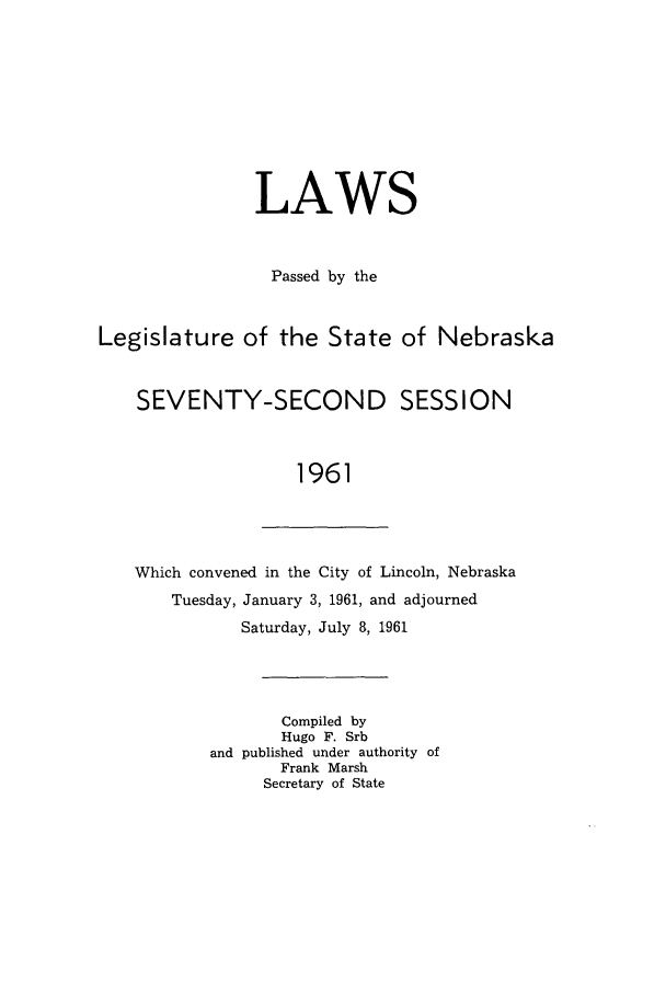 handle is hein.ssl/ssne0074 and id is 1 raw text is: LAWS
Passed by the
Legislature of the State of Nebraska
SEVENTY-SECOND SESSION
1961
Which convened in the City of Lincoln, Nebraska
Tuesday, January 3, 1961, and adjourned
Saturday, July 8, 1961
Compiled by
Hugo F. Srb
and published under authority of
Frank Marsh
Secretary of State


