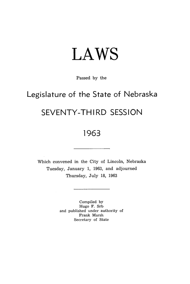 handle is hein.ssl/ssne0075 and id is 1 raw text is: LAWS
Passed by the
Legislature of the State of Nebraska
SEVENTY-THIRD SESSION
1963

Which convened in the City of Lincoln, Nebraska
Tuesday, January 1, 1963, and adjourned
Thursday, July 18, 1963
Compiled by
Hugo F. Srb
and published under authority of
Frank Marsh
Secretary of State


