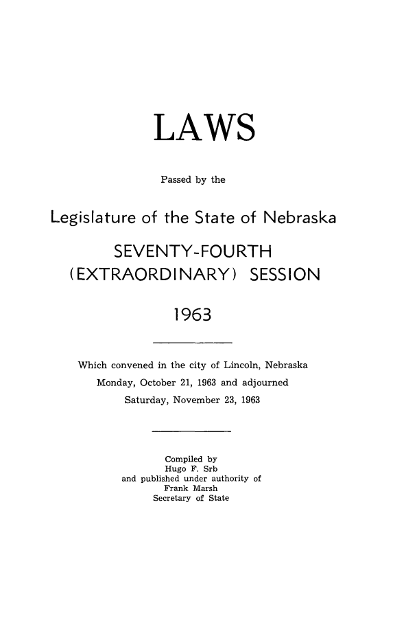 handle is hein.ssl/ssne0076 and id is 1 raw text is: LAWS
Passed by the
Legislature of the State of Nebraska
SEVENTY-FOURTH

(EXTRAORDINARY)

SESSION

1963

Which convened in the city of Lincoln, Nebraska
Monday, October 21, 1963 and adjourned
Saturday, November 23, 1963
Compiled by
Hugo F. Srb
and published under authority of
Frank Marsh
Secretary of State


