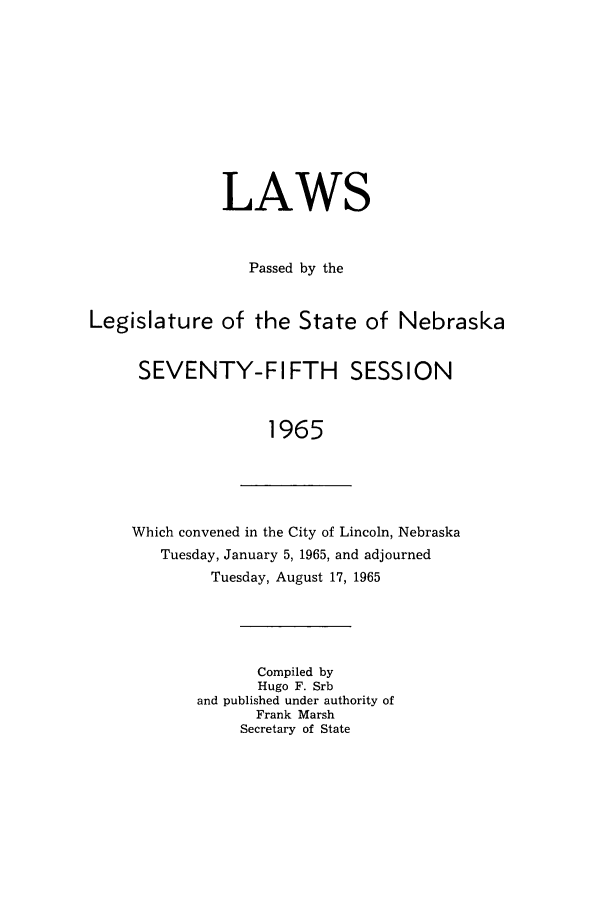 handle is hein.ssl/ssne0077 and id is 1 raw text is: LAWS
Passed by the
Legislature of the State of Nebraska
SEVENTY-FIFTH SESSION
1965

Which convened in the City of Lincoln, Nebraska
Tuesday, January 5, 1965, and adjourned
Tuesday, August 17, 1965

Compiled by
Hugo F. Srb
and published under authority of
Frank Marsh
Secretary of State


