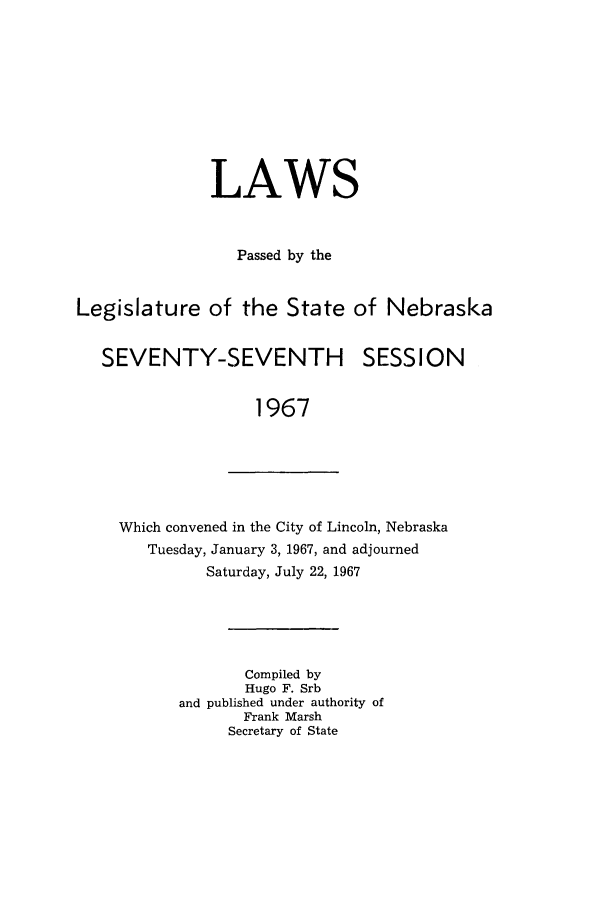 handle is hein.ssl/ssne0078 and id is 1 raw text is: LAWS
Passed by the
Legislature of the State of Nebraska

SEVENTY-SEVENTH

SESSION

1967

Which convened in the City of Lincoln, Nebraska
Tuesday, January 3, 1967, and adjourned
Saturday, July 22, 1967
Compiled by
Hugo F. Srb
and published under authority of
Frank Marsh
Secretary of State


