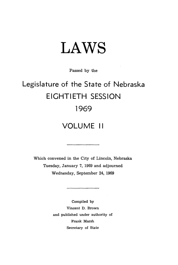 handle is hein.ssl/ssne0080 and id is 1 raw text is: LAWS
Passed by the
Legislature of the State of Nebraska
EIGHTIETH SESSION
1969
VOLUME II

Which convened in the City of Lincoln, Nebraska
Tuesday, January 7, 1969 and adjourned
Wednesday, September 24, 1969
Compiled by
Vincent D. Brown
and published under authority of
Frank Marsh
Secretary of State


